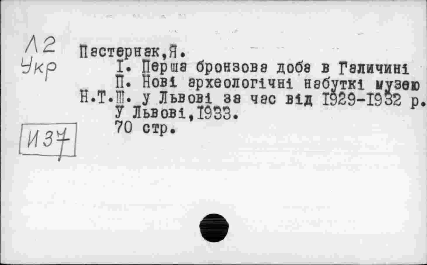 ﻿П8СТЄрН8К,Я.
І. Перша бронзова доба в Галичині
П. Нові археологічні набуткі музею
Н.Т.Ш. у Львові за час від 1929-1932 р.
У Львов і ,1033.
70 стр.